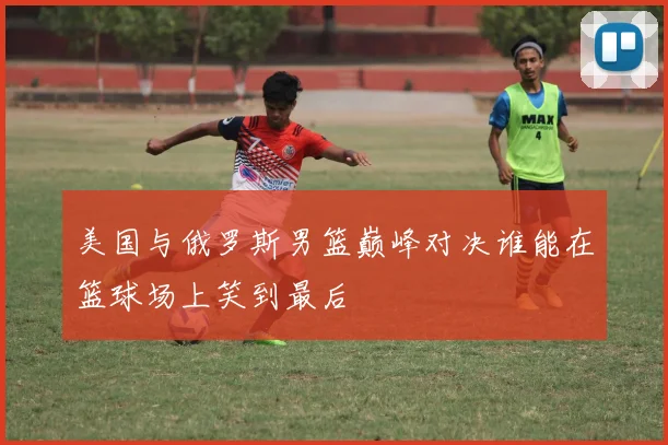 美国与俄罗斯男篮巅峰对决谁能在篮球场上笑到最后
