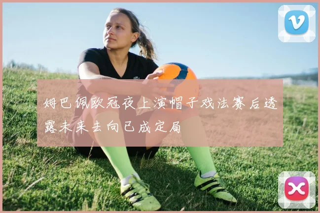 姆巴佩欧冠夜上演帽子戏法赛后透露未来去向已成定局