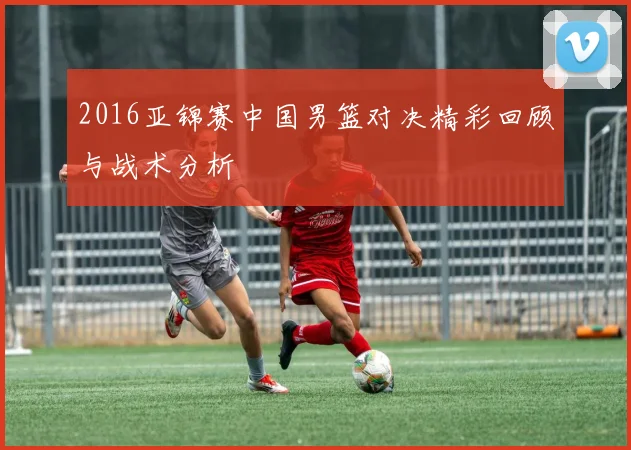 2016亚锦赛中国男篮对决精彩回顾与战术分析
