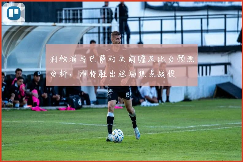 利物浦与巴萨对决前瞻及比分预测分析，谁将胜出这场焦点战役
