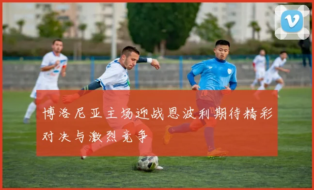 博洛尼亚主场迎战恩波利期待精彩对决与激烈竞争