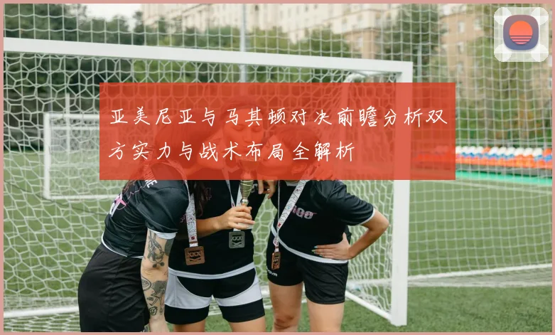 亚美尼亚与马其顿对决前瞻分析双方实力与战术布局全解析