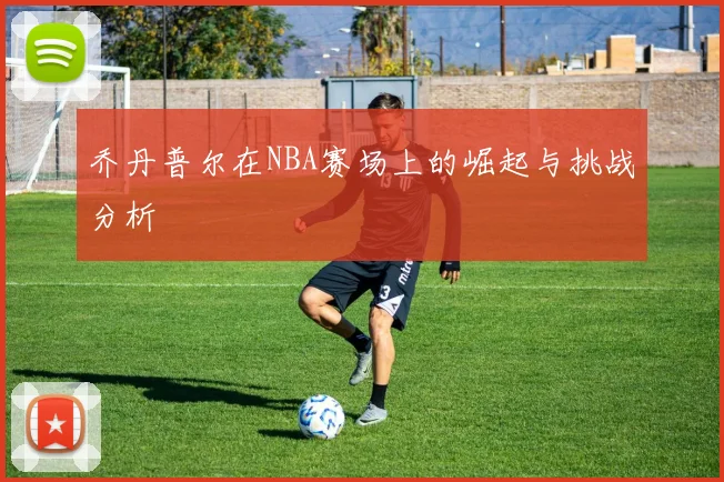 乔丹普尔在NBA赛场上的崛起与挑战分析