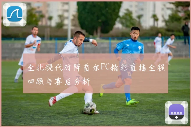 全北现代对阵首尔FC精彩直播全程回顾与赛后分析