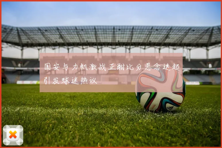 国安与力帆激战正酣比分悬念迭起引发球迷热议