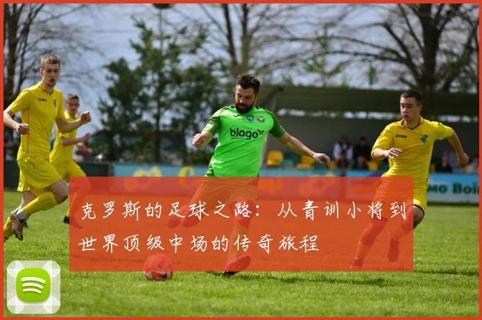 克罗斯的足球之路：从青训小将到世界顶级中场的传奇旅程