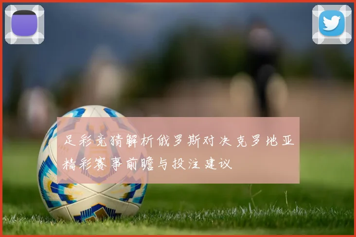 足彩竞猜解析俄罗斯对决克罗地亚精彩赛事前瞻与投注建议