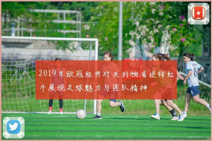 2019年欧冠经典对决利物浦逆转红牛展现足球魅力与团队精神