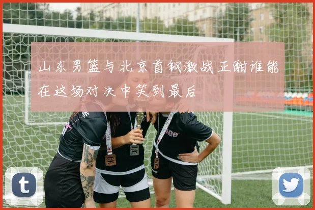 山东男篮与北京首钢激战正酣谁能在这场对决中笑到最后