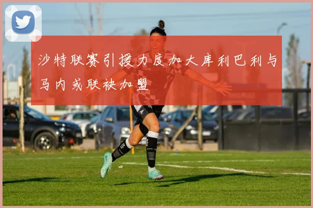 沙特联赛引援力度加大库利巴利与马内或联袂加盟